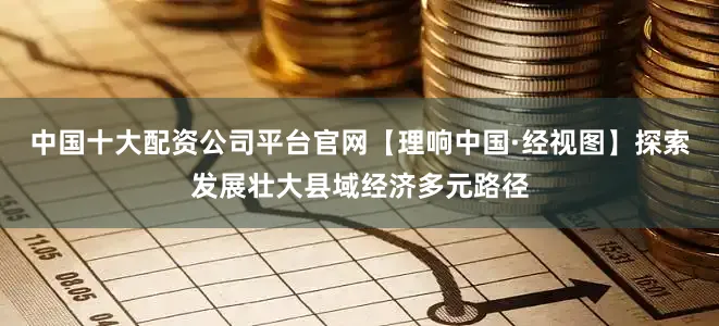 中国十大配资公司平台官网【理响中国·经视图】探索发展壮大县域经济多元路径