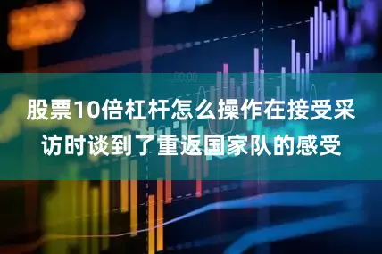 股票10倍杠杆怎么操作在接受采访时谈到了重返国家队的感受