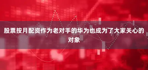 股票按月配资作为老对手的华为也成为了大家关心的对象