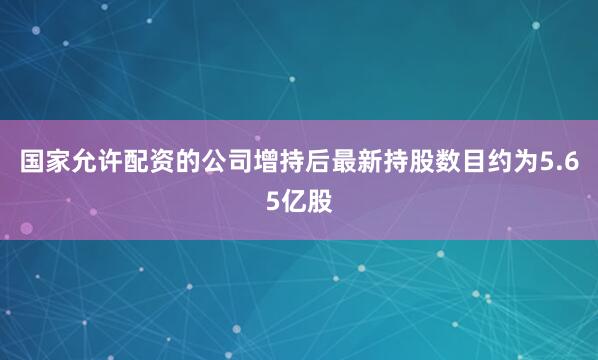 国家允许配资的公司增持后最新持股数目约为5.65亿股