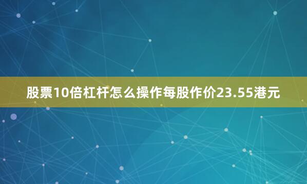 股票10倍杠杆怎么操作每股作价23.55港元