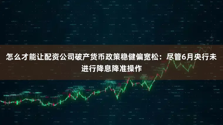 怎么才能让配资公司破产货币政策稳健偏宽松：尽管6月央行未进行降息降准操作