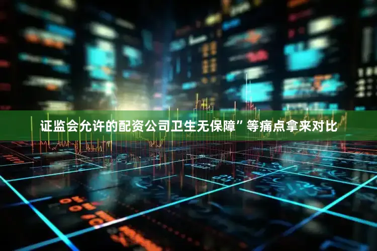 证监会允许的配资公司卫生无保障”等痛点拿来对比