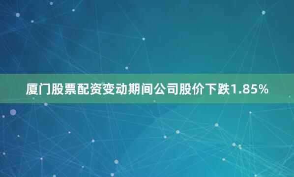 厦门股票配资变动期间公司股价下跌1.85%