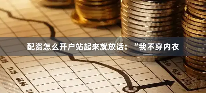 配资怎么开户站起来就放话：“我不穿内衣
