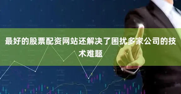 最好的股票配资网站还解决了困扰多家公司的技术难题