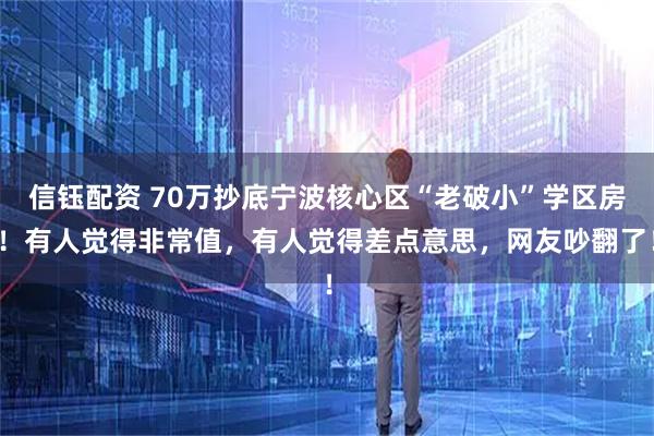 信钰配资 70万抄底宁波核心区“老破小”学区房！有人觉得非常值，有人觉得差点意思，网友吵翻了！