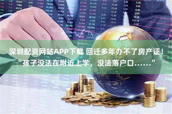 深圳配资网站APP下载 回迁多年办不了房产证！“孩子没法在附近上学，没法落户口……”