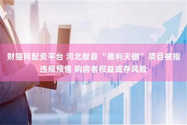 财猫网配资平台 河北献县 “德利天樾” 项目被指违规预售 购房者权益或存风险