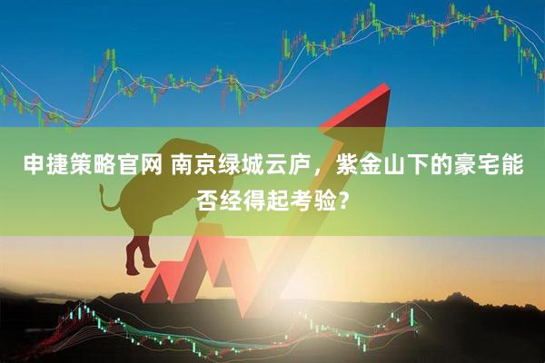 申捷策略官网 南京绿城云庐，紫金山下的豪宅能否经得起考验？