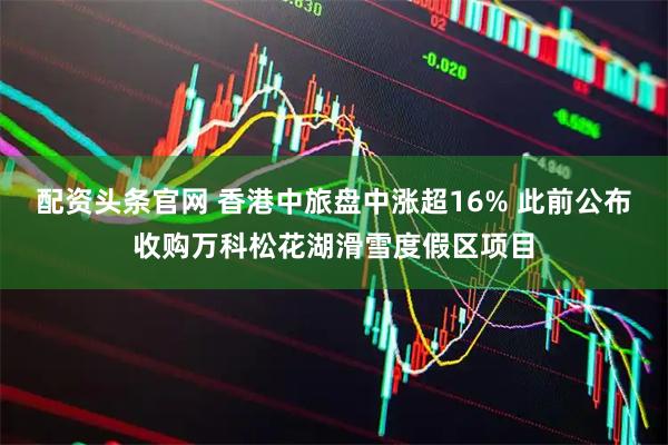 配资头条官网 香港中旅盘中涨超16% 此前公布收购万科松花湖滑雪度假区项目
