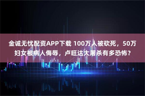 金诚无忧配资APP下载 100万人被砍死，50万妇女被病人侮辱，卢旺达大屠杀有多恐怖？