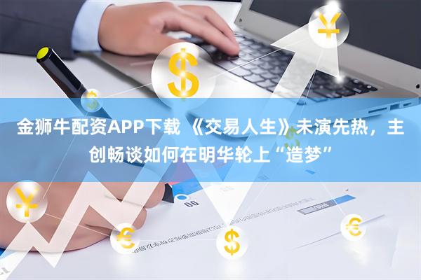 金狮牛配资APP下载 《交易人生》未演先热，主创畅谈如何在明华轮上“造梦”