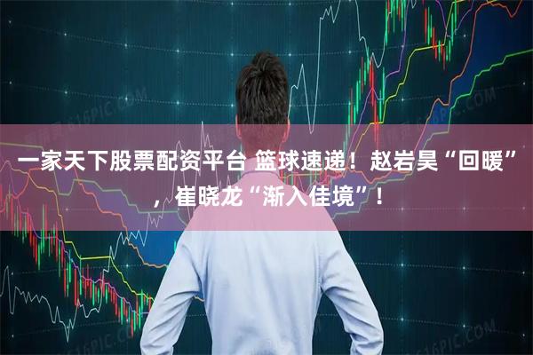 一家天下股票配资平台 篮球速递！赵岩昊“回暖”，崔晓龙“渐入佳境”！