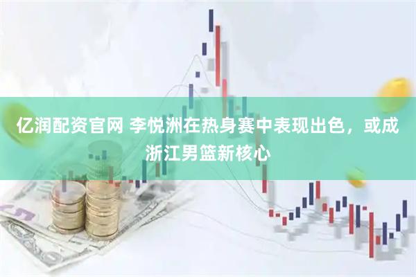 亿润配资官网 李悦洲在热身赛中表现出色，或成浙江男篮新核心