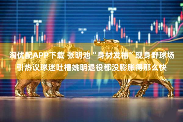 淘优配APP下载 张明池“身材发福”现身野球场引热议球迷吐槽姚明退役都没膨胀得那么快