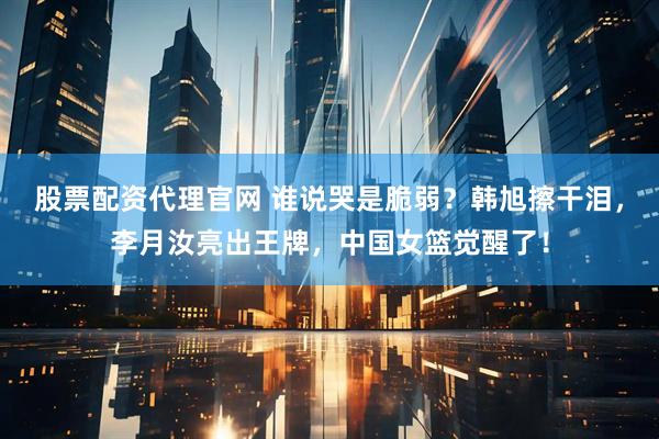 股票配资代理官网 谁说哭是脆弱？韩旭擦干泪，李月汝亮出王牌，中国女篮觉醒了！