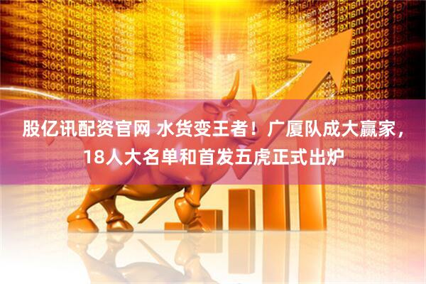 股亿讯配资官网 水货变王者！广厦队成大赢家，18人大名单和首发五虎正式出炉