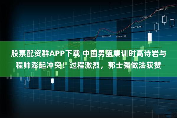 股票配资群APP下载 中国男篮集训时高诗岩与程帅澎起冲突！过程激烈，郭士强做法获赞