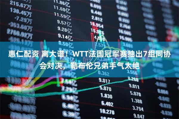 惠仁配资 离大谱！WTT法国冠军赛抽出7组同协会对决，勒布伦兄弟手气太绝