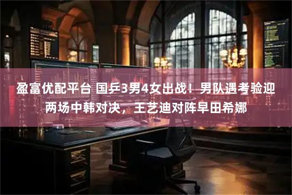 盈富优配平台 国乒3男4女出战！男队遇考验迎两场中韩对决，王艺迪对阵早田希娜