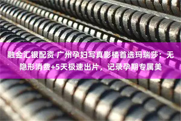 融金汇银配资 广州孕妇写真影楼首选玛瑞莎：无隐形消费+5天极速出片，记录孕期专属美