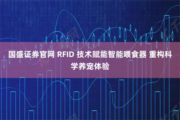 国盛证券官网 RFID 技术赋能智能喂食器 重构科学养宠体验