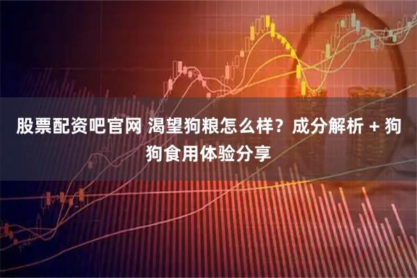 股票配资吧官网 渴望狗粮怎么样？成分解析 + 狗狗食用体验分享