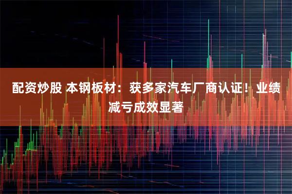 配资炒股 本钢板材：获多家汽车厂商认证！业绩减亏成效显著