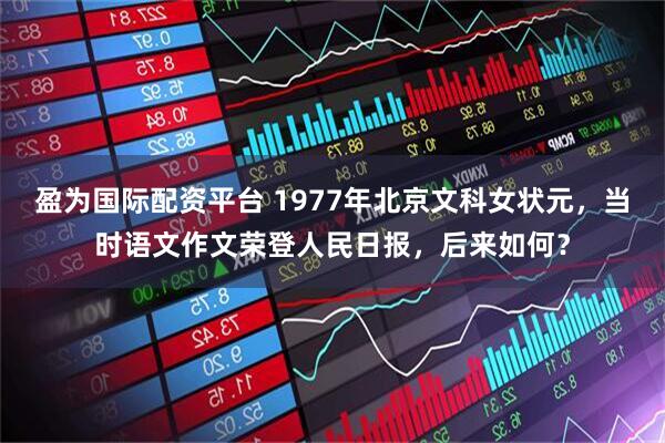 盈为国际配资平台 1977年北京文科女状元，当时语文作文荣登人民日报，后来如何？