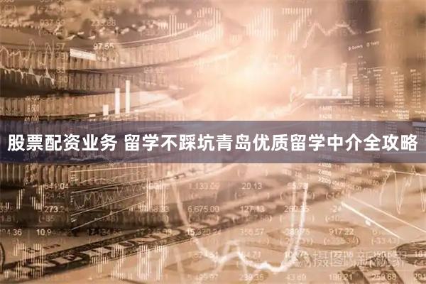 股票配资业务 留学不踩坑青岛优质留学中介全攻略