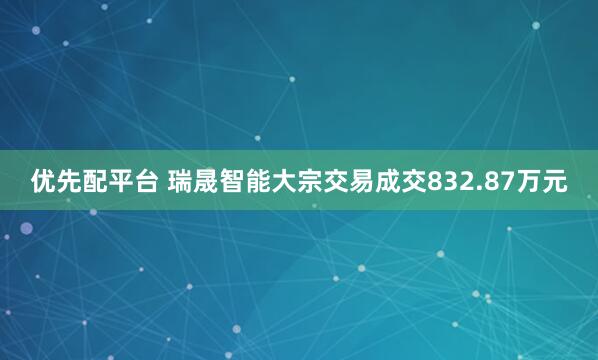 优先配平台 瑞晟智能大宗交易成交832.87万元