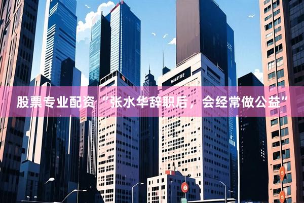 股票专业配资 “张水华辞职后，会经常做公益”