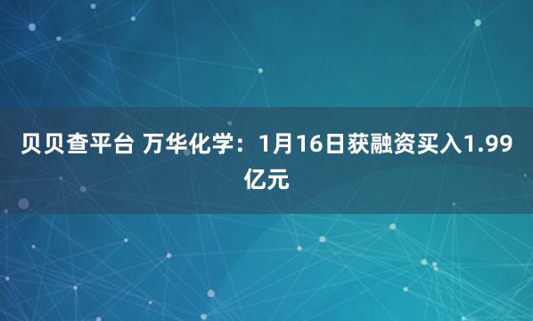 贝贝查平台 万华化学：1月16日获融资买入1.99亿元