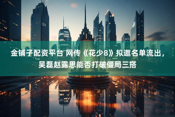 金铺子配资平台 网传《花少8》拟邀名单流出，吴磊赵露思能否打破僵局三搭