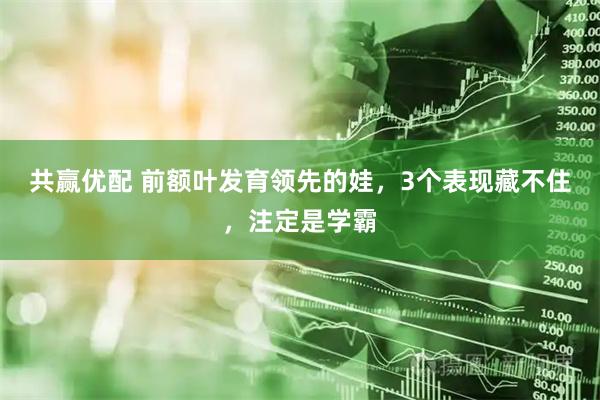 共赢优配 前额叶发育领先的娃，3个表现藏不住，注定是学霸
