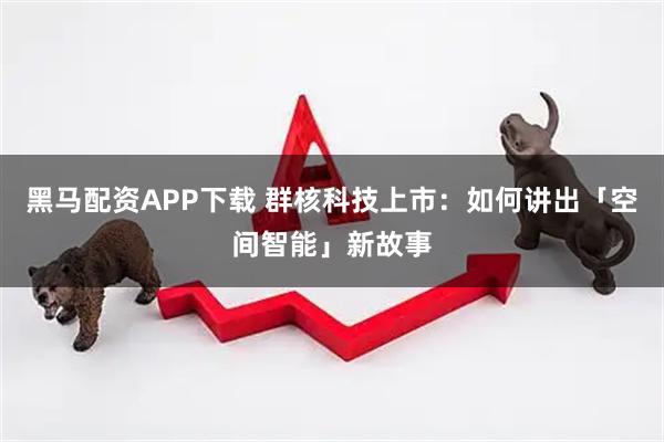 黑马配资APP下载 群核科技上市：如何讲出「空间智能」新故事